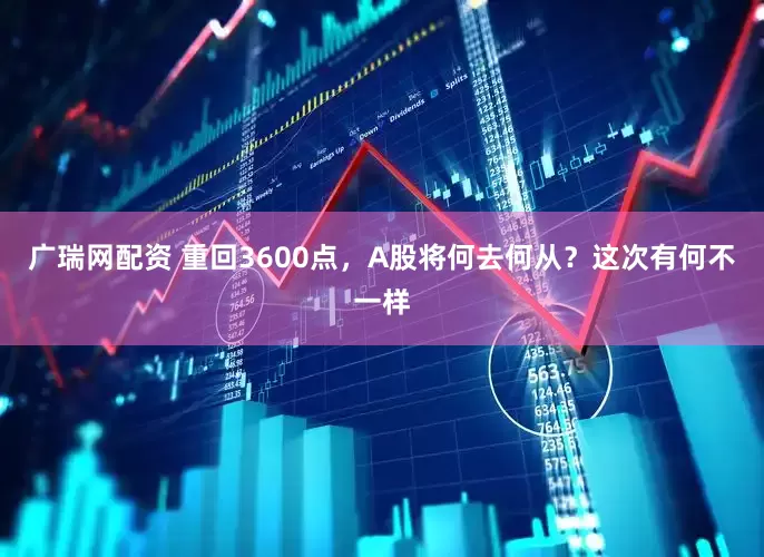 广瑞网配资 重回3600点，A股将何去何从？这次有何不一样
